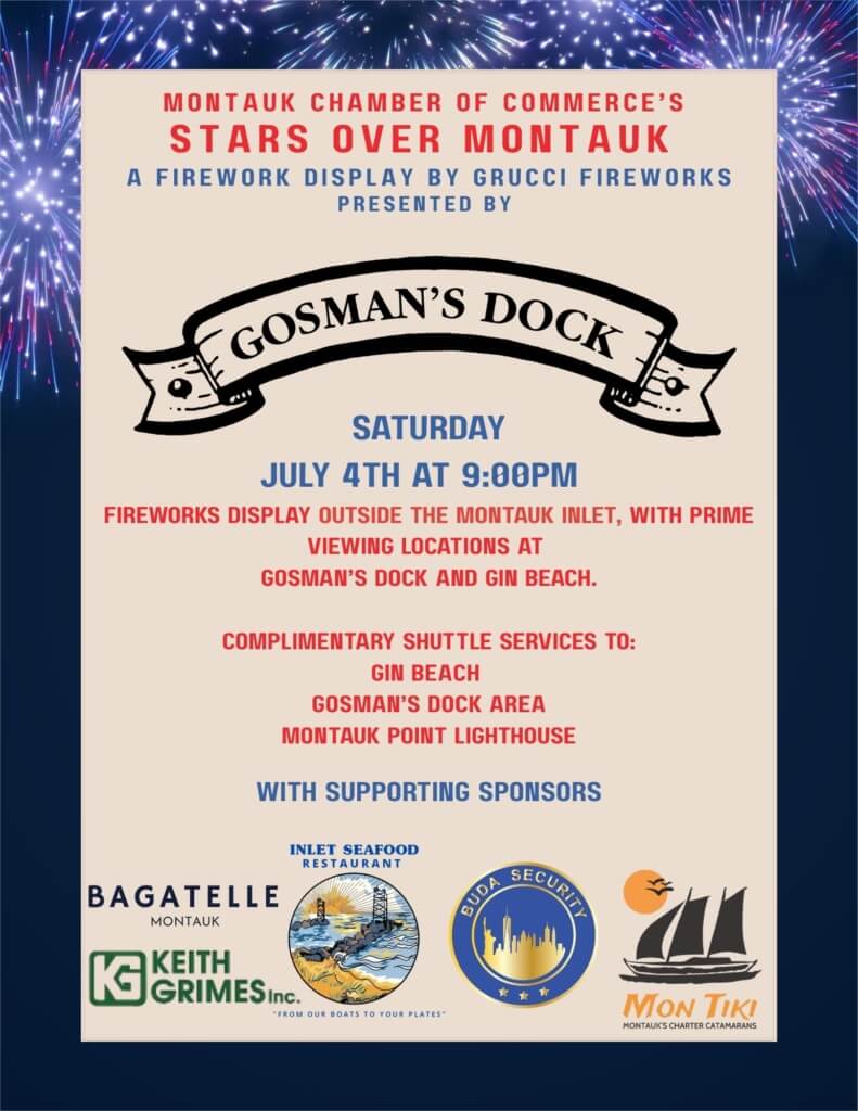 Flyer Image for Montauk Chamber of Commerce's Stars Over Montauk - A Fireworks Display by Grucci Fireworks presented by Gosman's Dock. Saturday, July 4 at 9:00pm. Fireworks display outside the Montauk Inlet, with prime viewing locations at Gosman's Dock and Gin Beach. Complimentary shuttle services to Gin Beach, Gosman's Dock Area, and Montauk Point Lighthouse with supporting sponsors: Bagatelle Montauk, Keith Grimes Inc., Inlet Seafood Restaurant and Dock, Buda Security, and Mon Tiki Catamaran.