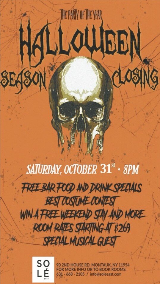 Flyer for Sole East Resort's Annual Halloween Party. Orange background with spider webs and large skeleton skull. States The Party of the Year: Halloween Season Closing. Saturday, October 31st, 8pm. Free bar food and drink specials, best costume contest, win a free weekend stay and more. Room rates start at $269, special music guest. Sole East Resort located at 90 2nd house road, montauk, ny 11954. For more info or to book rooms call 631-668-2105 or email info@soleeast.com